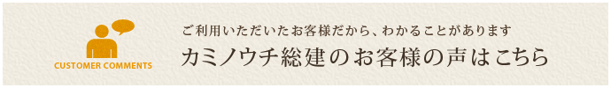 ご利用いただいたお客様だから、わかることがあります カミノウチ総建のお客様の声はこちら