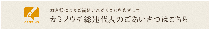 お客様によりご満足いただくことをめざして カミノウチ総建代表のごあいさつはこちら