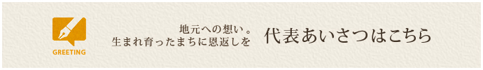 地元への想い。生まれ育ったまちに恩返しを 代表あいさつはこちら