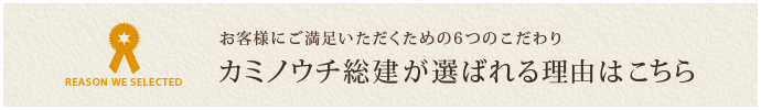 お客様にご満足いただくための6つのこだわり カミノウチ総建が選ばれる理由はこちら